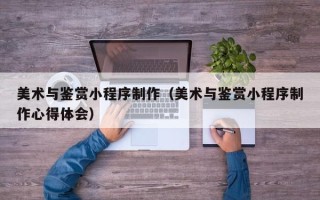 金昌美术与鉴赏小程序制作（美术与鉴赏小程序制作心得体会）