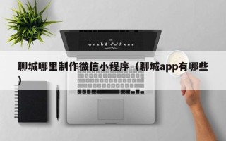 金昌聊城哪里制作微信小程序（聊城app有哪些）