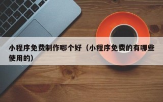 金昌小程序免费制作哪个好（小程序免费的有哪些使用的）